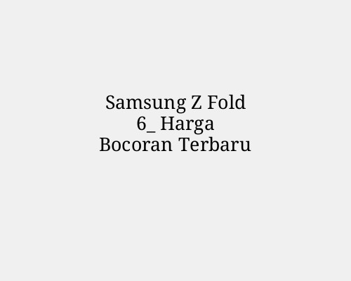 Samsung Z Fold 6_ Harga Bocoran Terbaru